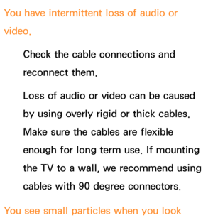 Page 632You have intermittent loss of audio or 
video.Check the cable connections and 
reconnect them.
Loss of audio or video can be caused 
by using overly rigid or thick cables. 
Make sure the cables are flexible 
enough for long term use. If mounting 
the TV to a wall, we recommend using 
cables with 90 degree connectors.
You see small particles when you look  