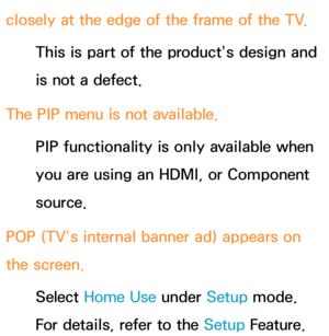 Page 633closely at the edge of the frame of the TV.This is part of the product’s design and 
is not a defect.
The PIP  menu is not available.
PIP  functionality is only available when 
you are using an HDMI, or Component 
source.
POP (TV’s internal banner ad) appears on 
the screen. Select Home Use  under Setup mode. 
For details, refer to the Setup Feature. 