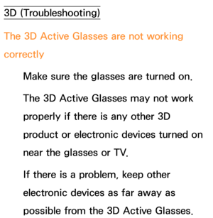 Page 6373D (Troubleshooting)
The 3D Active Glasses are not working 
correctlyMake sure the glasses are turned on.
The 3D Active Glasses may not work 
properly if there is any other 3D 
product or electronic devices turned on 
near the glasses or TV.
If there is a problem, keep other 
electronic devices as far away as 
possible from the 3D Active Glasses. 