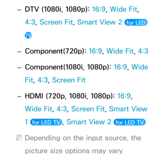 Page 65 
– DTV (1080i, 1080p): 
16:9, Wide Fit, 
4:3, Screen Fit, Smart View 2 
 for LED 
TV
 
– Component(720p): 
16:9, Wide Fit,  4:3
 
– Component(1080i, 1080p): 
16:9, Wide 
Fit, 4:3, Screen Fit
 
– HDMI (720p, 1080i, 1080p): 
16:9, 
Wide Fit, 4:3, Screen Fit, Smart View 
1 
 for LED TV , Smart View 2  for LED TV 
 
NDepending on the input source, the 
picture size options may vary. 