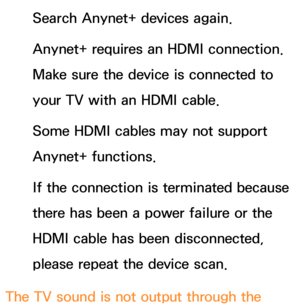 Page 644Search Anynet+ devices again.
Anynet+ requires an HDMI connection. 
Make sure the device is connected to 
your TV with an HDMI cable.
Some HDMI cables may not support 
Anynet+ functions.
If the connection is terminated because 
there has been a power failure or the 
HDMI cable has been disconnected, 
please repeat the device scan.
The TV sound is not output through the  