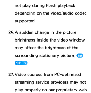 Page 656not play during Flash playback 
depending on the video/audio codec 
supported.
26.  
A sudden change in the picture 
brightness inside the video window 
may affect the brightness of the 
surrounding stationary picture. 
 for 
PDP TV 
27.  
Video sources from PC-optimized 
streaming service providers may not 
play properly on our proprietary web  