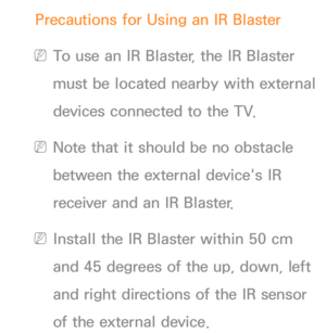 Page 677Precautions for Using an IR Blaster
 
NTo use an IR Blaster, the IR Blaster 
must be located nearby with external 
devices connected to the TV.
 
NNote that it should be no obstacle 
between the external device's IR 
receiver and an IR Blaster.
 
NInstall the IR Blaster within 50 cm 
and 45 degrees of the up, down, left 
and right directions of the IR sensor 
of the external device. 