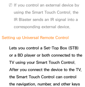 Page 678 
NIf you control an external device by 
using the Smart Touch Control, the 
IR Blaster sends an IR signal into a 
corresponding external device.
Setting up Universal Remote Control Lets you control a Set-Top Box (STB) 
or a BD player or both connected to the 
TV using your Smart Touch Control. 
After you connect the device to the TV, 
the Smart Touch Control can control 
the navigation, number, and other keys  