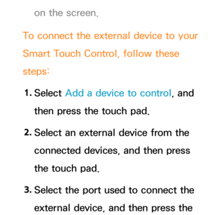 Page 680on the screen.
To connect the external device to your 
Smart Touch Control, follow these 
steps: 1.  
Select  Add a device to control, and 
then press the touch pad.
2.  
Select an external device from the 
connected devices, and then press 
the touch pad.
3.  
Select the port used to connect the 
external device, and then press the  