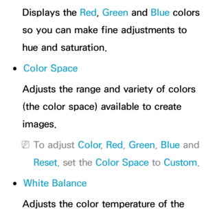 Page 69Displays the Red, Green  and Blue colors 
so you can make fine adjustments to 
hue and saturation.
 
●Color Space
Adjusts the range and variety of colors 
(the color space) available to create 
images.
 
NTo adjust Color , Red, Green , Blue and 
Reset , set the Color Space to Custom.
 
●White Balance
Adjusts the color temperature of the  