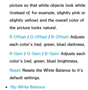 Page 70picture so that white objects look white 
(instead of, for example, slightly pink or 
slightly yellow) and the overall color of 
the picture looks natural.
R-Offset / G-Offset /  B-Offset: Adjusts 
each color’s (red, green, blue) darkness.
R-Gain  / G-Gain  / B-Gain: Adjusts each 
color’s (red, green, blue) brightness.
Reset : Resets the White Balance to it’s 
default settings.
 
●10p White Balance 