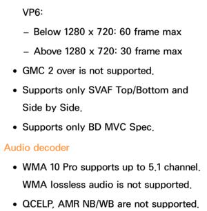 Page 696VP6: 
– Below 1280 x 720: 60 frame max
 
– Above 1280 x 720: 30 frame max
 
●GMC 2 over is not supported.
 
●Supports only SVAF Top/Bottom and 
Side by Side.
 
●Supports only BD MVC Spec.
Audio decoder
 
●WMA 10 Pro supports up to 5.1 channel. 
WMA lossless audio is not supported.
 
●QCELP, AMR NB/WB are not supported. 