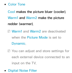 Page 78 
●Color Tone
Cool makes the picture bluer (cooler). 
Warm1 and  Warm2 make the picture 
redder (warmer).
 
NWarm1 and  Warm2 are deactivated 
when the Picture Mode is set to 
Dynamic.
 
NYou can adjust and store settings for 
each external device connected to an 
input on the TV.
 
●Digital Noise Filter 