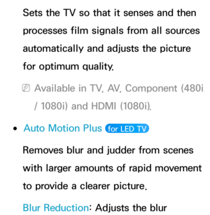 Page 81Sets the TV so that it senses and then 
processes film signals from all sources 
automatically and adjusts the picture 
for optimum quality.
 
NAvailable in TV, AV, Component (480i 
/ 1080i) and HDMI (1080i).
 
●Auto Motion Plus  for LED TV 
Removes blur and judder from scenes 
with larger amounts of rapid movement 
to provide a clearer picture.
Blur Reduction: Adjusts the blur  