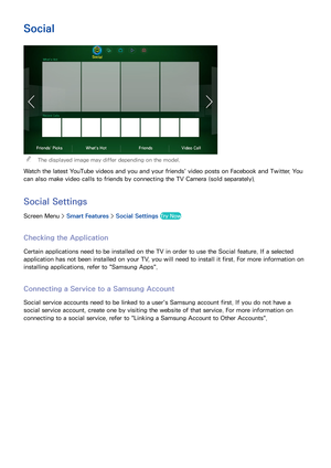 Page 110102103
Social
 
"The displayed image may differ depending on the model.
Watch the latest YouTube videos and you and your friends' video posts on Facebook and Twitter. You 
can also make video calls to friends by connecting the TV Camera (sold separately).
Social Settings
Screen Menu >  Smart Features > Social Settings  Try Now
Checking the Application
Certain applications need to be installed on the TV in order to use the Social feature. If a selected 
application has not been installed on your...