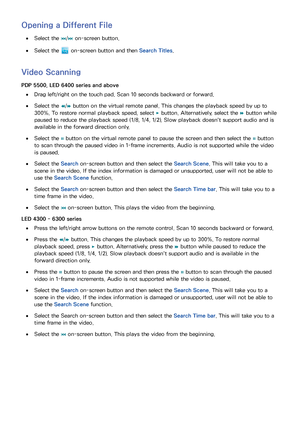 Page 129122
Opening a Different File
 
●Select the 
€/
‚  on-screen button.
 
●Select the  on-screen button and then  Search Titles.
Video Scanning
PDP 5500, LED 6400 series and above
 
●Drag left/right on the touch pad. Scan 10 seconds backward or forward.
 
●Select the 
†/
…  button on the virtual remote panel. This changes the playback speed by up to 
300%. To restore normal playback speed, select  ∂ button. Alternatively, select the 
… button while 
paused to reduce the playback speed (1/8, 1/4, 1/2). Slow...