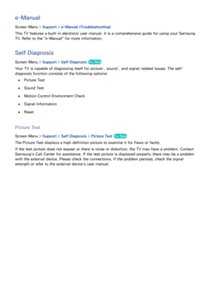 Page 141134
e-Manual
Screen Menu > Support > e-Manual (Troubleshooting)
This TV features a built-in electronic user manual. It is a comprehensive guide for using your Samsung 
TV. Refer to the "e-Manual" for more information.
Self Diagnosis
Screen Menu >  Support > Self Diagnosis Try Now
Your TV is capable of diagnosing itself for picture-, sound-, and signal-related issues. The self-
diagnosis function consists of the following options:
 
●Picture Test
 
●Sound Test
 
●Motion Control Environment Check...