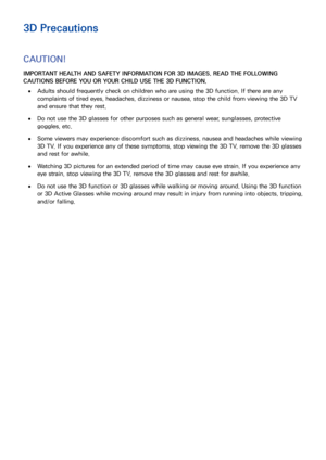 Page 156148149
3D Precautions
CAUTION!
IMPORTANT HEALTH AND SAFETY INFORMATION FOR 3D IMAGES. READ THE FOLLOWING 
CAUTIONS BEFORE YOU OR YOUR CHILD USE THE 3D FUNCTION.
 
●Adults should frequently check on children who are using the 3D function. If there are any 
complaints of tired eyes, headaches, dizziness or nausea, stop the child from viewing the 3D TV 
and ensure that they rest.
 
●Do not use the 3D glasses for other purposes such as general wear, sunglasses, protective 
goggles, etc.
 
●Some viewers may...