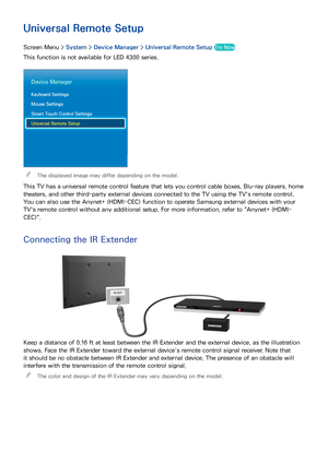 Page 504243
Universal Remote Setup
Screen Menu > System > Device Manager  > Universal Remote Setup  Try Now
This function is not available for LED 4300 series.
Device Manager
Keyboard Settings
Mouse Settings
Smart Touch Control Settings
Universal Remote Setup
 
"The displayed image may differ depending on the model.
This TV has a universal remote control feature that lets you control cable boxes, Blu-ray players, home 
theaters, and other third-party external devices connected to the TV using the TV's...