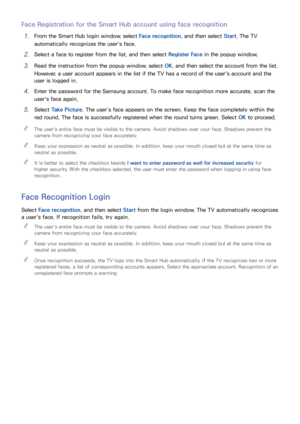 Page 665859
Face Registration for the Smart Hub account using face recognition
11 From the Smart Hub login window, select Face recognition, and then select  Start. The TV 
automatically recognizes the user's face.
21 Select a face to register from the list, and then select  Register Face in the popup window.
31 Read the instruction from the popup window, select  OK, and then select the account from the list. 
However, a user account appears in the list if the TV has a record of the user's account and...