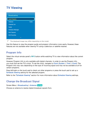 Page 6962
TV Viewing
Broadcasting
Auto Program
Antenna  Cable
Channel List
Guide
Schedule Manager
Edit Channel
Edit Favorites
 
"The displayed image may differ depending on the model.
Use this feature to view the program guide and program information more easily. However, these 
features are not available when viewing TV using a cable box or satellite receiver.
Program Info
Select the virtual remote panel's  INFO button while watching TV to view information about the current 
program.
However, Program...