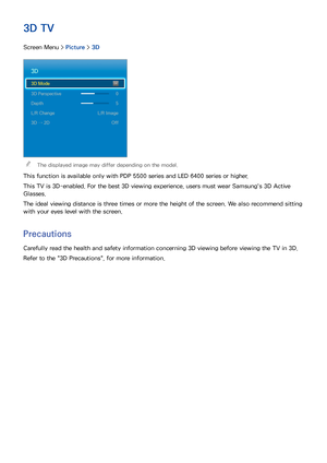 Page 766869
3D TV
Screen Menu > Picture > 3D
3D
3D Mode 
3D Perspective  0
Depth  5
L/R Change  L/R Image
3D → 2D  Off
 
"The displayed image may differ depending on the model.
This function is available only with PDP 5500 series and LED 6400 series or higher.
This TV is 3D-enabled. For the best 3D viewing experience, users must wear Samsung's 3D Active 
Glasses.
The ideal viewing distance is three times or more the height of the screen. We also recommend sitting 
with your eyes level with the screen....