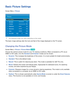 Page 8376
TV Settings
Basic Picture Settings
Screen Menu >  Picture
Picture
Picture Mode  Standard
 
• Backlight   12
 
• Contrast    100
 
• Brightness   45
 
• Sharpness   50
 
• Color   50
 
• Tint (G/R)  G50  R50
 
"The displayed image may differ depending on the model.
The basic image settings alter the look and feel of the image displayed on the TV screen.
Changing the  Picture Mode
Screen Menu >  Picture > Picture Mode  Try Now
Choose the optimal picture mode for your TV viewing conditions. When...