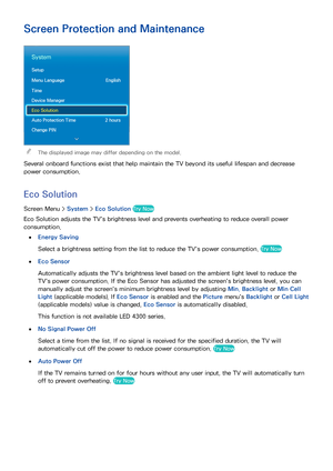 Page 9992
Screen Protection and Maintenance
System
Setup
Menu Language English
Time
Device Manager
Eco Solution
Auto Protection Time  2 hours
Change PIN
 
"The displayed image may differ depending on the model.
Several onboard functions exist that help maintain the TV beyond its useful lifespan and decrease 
power consumption.
Eco Solution
Screen Menu >  System > Eco Solution  Try Now
Eco Solution adjusts the TV's brightness level and prevents overheating to reduce overall power 
consumption.
 
●Energy...