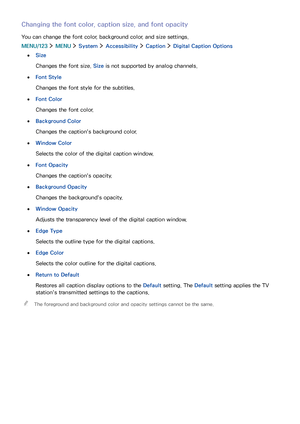 Page 1019495
Changing the font color, caption size, and font opacity
You can change the font color, background color, and size settings.
MENU/123  MENU  System  Accessibility  Caption  Digital Caption Options
 ●Size
Changes the font size. Size is not supported by analog channels.
 ●Font Style
Changes the font style for the subtitles.
 ●Font Color
Changes the font color.
 ●Background Color
Changes the caption's background color.
 ●Window Color
Selects the color of the digital caption window.
 ●Font Opacity...