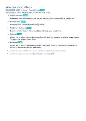 Page 115108109
Applying sound effects
MENU/123  MENU  Sound  Sound Effect Try Now
You can apply sound effects to alter how the TV emits sound.
 ●Virtual Surround Try Now
Produces sound that makes you feel like you are sitting in a movie theater or concert hall.
 ●Dialog Clarity Try Now
Increases voice intensity to make dialog clearer.
 ●Headphone Surround Try Now
Experience home theater-like surround sound through your headphones.
 ●Balance Try Now
Allows you to adjust the sound settings of the left and right...