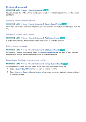 Page 116110
Customizing sound
MENU/123  MENU  Sound  Sound Customizer Try Now
You can calibrate the TV for optimal sound quality based on your hearing capabilities and the ambient 
conditions.
Applying a custom sound profile
MENU/123  MENU  Sound  Sound Customizer  Custom Sound Profile Try Now
When there are multiple custom sound profiles, you can select the one that you want to apply from the 
list.
Creating a custom sound profile
MENU/123  MENU  Sound  Sound Customizer  Add Custom Sound Try Now
A 6-step...