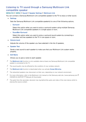 Page 118112
Listening to TV sound through a Samsung Multiroom Link 
compatible speaker
MENU/123  MENU  Sound  Speaker Settings  Multiroom Link
You can connect a Samsung Multiroom Link compatible speaker to the TV to enjoy a richer sound.
 ●Settings
Sets the Samsung Multiroom Link compatible speaker(s) to one of the following options.
 –Surround
Select this option when you want to enjoy a surround system using multiple Samsung 
Multiroom Link compatible speakers in a single space or room.
 –SoundBar+Surround...