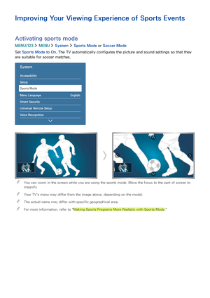 Page 1367
Improving Your Viewing Experience of Sports Events
Activating sports mode
MENU/123  MENU  System  Sports Mode or Soccer Mode
Set Sports Mode to On. The TV automatically configures the picture and sound settings so that they 
are suitable for soccer matches.
System
Accessibility
Setup
Sports Mode
Menu Language English
Smart Security
Universal Remote Setup
Voice Recognition
 "You can zoom in the screen while you are using the sports mode. Move the focus to the part of screen to 
magnify.
 "Your...