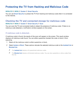 Page 128122
Protecting the TV from Hacking and Malicious Code
MENU/123  MENU  System  Smart Security
You can use Smart Security to protect the TV from hacking and malicious code when it is connected 
to the Internet.
Checking the TV and connected storage for malicious code
MENU/123  MENU  System  Smart Security  Scan
You can scan the TV and connected media to detect the presence of malicious code. If there is no 
malicious code detected, a notification window appears on the screen.
If malicious code is...