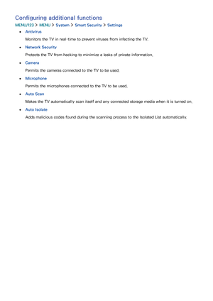 Page 129122123
Configuring additional functions
MENU/123  MENU  System  Smart Security  Settings
 ●Antivirus
Monitors the TV in real-time to prevent viruses from infecting the TV.
 ●Network Security
Protects the TV from hacking to minimize a leaks of private information.
 ●Camera
Permits the cameras connected to the TV to be used.
 ●Microphone
Permits the microphones connected to the TV to be used.
 ●Auto Scan
Makes the TV automatically scan itself and any connected storage media when it is turned on.
 ●Auto...