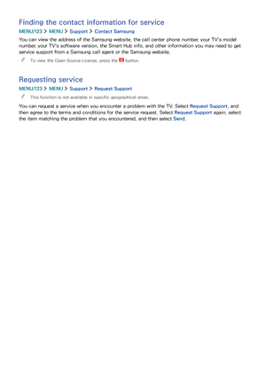 Page 137130131
Finding the contact information for service
MENU/123  MENU  Support  Contact Samsung
You can view the address of the Samsung website, the call center phone number, your TV's model 
number, your TV's software version, the Smart Hub info, and other information you may need to get 
service support from a Samsung call agent or the Samsung website.
 "To view the Open Source License, press the  button.
Requesting service
MENU/123  MENU  Support  Request Support
 "This function is not...