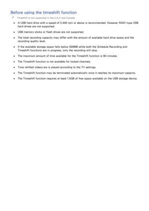 Page 148142
Before using the timeshift function
 "Timeshift is not supported in the U.S.A and Canada.
 ●A USB hard drive with a speed of 5,400 rpm or above is recommended. However, RAID-type USB 
hard drives are not supported.
 ●USB memory sticks or flash drives are not supported.
 ●The total recording capacity may differ with the amount of available hard drive space and the 
recording quality level.
 ●If the available storage space falls below 500MB while both the Schedule Recording and 
Timeshift functions...