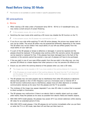 Page 149142143
Read Before Using 3D Mode
 "This function is not available on certain models in specific geographical areas.
3D precautions
 [Warning
 ●When viewing a 3D video under a fluorescent lamp (50 Hz – 60 Hz) or 3-wavelength lamp, you 
may notice a small amount of screen flickering.
 "If this symptom occurs, dim or turn off the light.
 ●Switching the input mode while watching a 3D movie may disable the 3D function on the TV.
 "If this symptom occurs, the 3D glasses may automatically turn off....