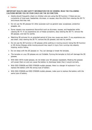 Page 150144
 [Caution
IMPORTANT HEALTH AND SAFETY INFORMATION FOR 3D VIEWING. READ THE FOLLOWING 
CAUTIONS BEFORE YOU OR YOUR CHILD USE THE 3D FUNCTION.
 ●Adults should frequently check on children who are using the 3D function. If there are any 
complaints of tired eyes, headaches, dizziness, or nausea, stop the child from viewing the 3D TV 
and ensure that they rest.
 ●Do not use the 3D glasses for other purposes such as general wear, sunglasses, protective 
goggles, etc.
 ●Some viewers may experience...