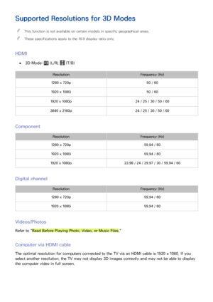 Page 152146
Supported Resolutions for 3D Modes
 "This function is not available on certain models in specific geographical areas.
 "These specifications apply to the 16:9 display ratio only.
HDMI
 ●3D Mode:  (L/R),  (T/B)
ResolutionFrequency (Hz)
1280 x 720p50 / 60
1920 x 1080i50 / 60
1920 x 1080p24 / 25 / 30 / 50 / 60
3840 x 2160p24 / 25 / 30 / 50 / 60
Component
ResolutionFrequency (Hz)
1280 x 720p59.94 / 60
1920 x 1080i59.94 / 60
1920 x 1080p23.98 / 24 / 29.97 / 30 / 59.94 / 60 
Digital channel...