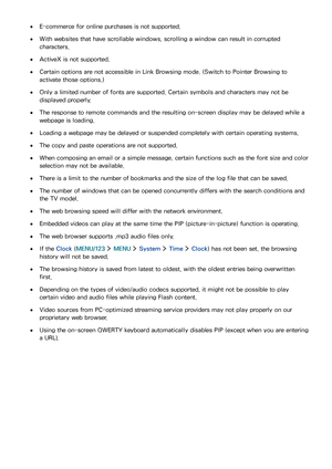 Page 159152153
 ●E-commerce for online purchases is not supported.
 ●With websites that have scrollable windows, scrolling a window can result in corrupted 
characters.
 ●ActiveX is not supported.
 ●Certain options are not accessible in Link Browsing mode. (Switch to Pointer Browsing to 
activate those options.)
 ●Only a limited number of fonts are supported. Certain symbols and characters may not be 
displayed properly.
 ●The response to remote commands and the resulting on-screen display may be delayed while a...