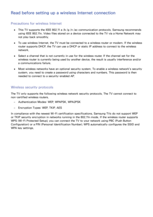 Page 166160
Read before setting up a wireless Internet connection
Precautions for wireless Internet
 ●This TV supports the IEEE 802.11 a /b /g /n /ac communication protocols. Samsung recommends 
using IEEE 802.11n. Video files stored on a device connected to the TV via a Home Network may 
not play back smoothly.
 ●To use wireless Internet, the TV must be connected to a wireless router or modem. If the wireless 
router supports DHCP, the TV can use a DHCP or static IP address to connect to the wireless 
network....