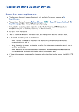 Page 170164
Read Before Using Bluetooth Devices
Restrictions on using Bluetooth
 ●The Samsung Bluetooth Speaker function is only available for devices supporting TV 
SoundConnect.
 ●You can't use Bluetooth devices, TV SoundConnect (MENU  Sound  Speaker Settings  TV 
SoundConnect), and the Surround feature simultaneously.
 ●Compatibility issues may occur, depending on the Bluetooth device. (A Mobile exclusive 
headphone may not be available, depending on the environment.)
 ●Lip-sync errors may occur.
 ●The TV...