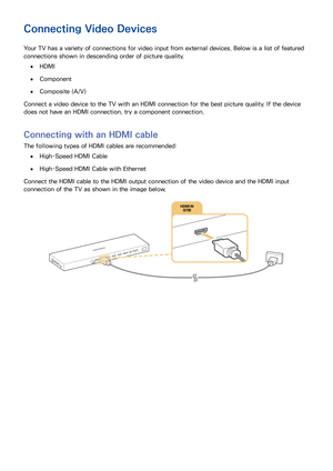 Page 211415
Connecting Video Devices
Your TV has a variety of connections for video input from external devices. Below is a list of featured 
connections shown in descending order of picture quality.
 ●HDMI
 ●Component
 ●Composite (A/V)
Connect a video device to the TV with an HDMI connection for the best picture quality. If the device 
does not have an HDMI connection, try a component connection.
Connecting with an HDMI cable
The following types of HDMI cables are recommended:
 ●High-Speed HDMI Cable...