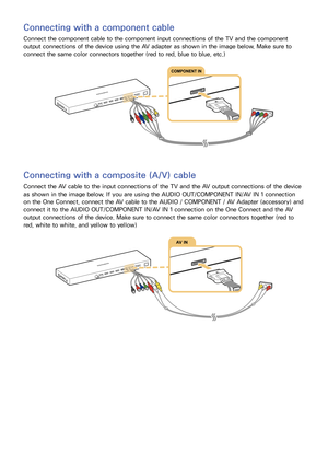 Page 2216
Connecting with a component cable
Connect the component cable to the component input connections of the TV and the component 
output connections of the device using the AV adapter as shown in the image below. Make sure to 
connect the same color connectors together (red to red, blue to blue, etc.)
Connecting with a composite (A/V) cable
Connect the AV cable to the input connections of the TV and the AV output connections of the device 
as shown in the image below. If you are using the AUDIO...