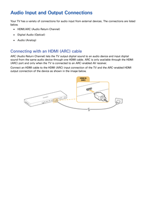 Page 231617
Audio Input and Output Connections
Your TV has a variety of connections for audio input from external devices. The connections are listed 
below.
 ●HDMI/ARC (Audio Return Channel)
 ●Digital Audio (Optical)
 ●Audio (Analog)
Connecting with an HDMI (ARC) cable
ARC (Audio Return Channel) lets the TV output digital sound to an audio device and input digital 
sound from the same audio device through one HDMI cable. ARC is only available through the HDMI 
(ARC) port and only when the TV is connected to an...