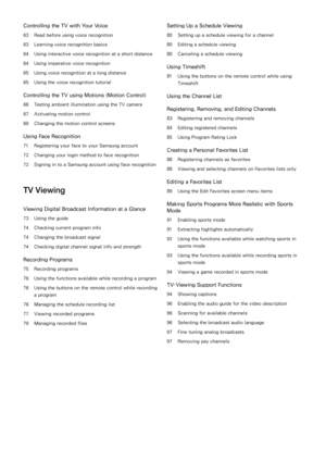 Page 4Controlling the TV with Your Voice
63 Read before using voice recognition
63 Learning voice recognition basics
64 Using interactive voice recognition at a short distance
64 Using imperative voice recognition
65 Using voice recognition at a long distance
65 Using the voice recognition tutorial
Controlling the TV using Motions (Motion Control)
66 Testing ambient illumination using the TV camera
67 Activating motion control
69 Changing the motion control screens
Using Face Recognition
71 Registering your...