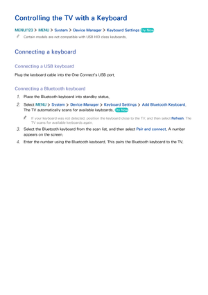 Page 393233
Controlling the TV with a Keyboard
MENU/123  MENU  System  Device Manager  Keyboard Settings Try Now
 "Certain models are not compatible with USB HID class keyboards.
Connecting a keyboard
Connecting a USB keyboard
Plug the keyboard cable into the One Connect's USB port.
Connecting a Bluetooth keyboard
1. Place the Bluetooth keyboard into standby status.
2. Select MENU  System  Device Manager  Keyboard Settings  Add Bluetooth Keyboard. 
The TV automatically scans for available keyboards. Try...