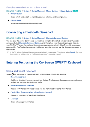 Page 4236
Changing mouse buttons and pointer speed
MENU/123  MENU  System  Device Manager  Mouse Settings  Mouse Options Try Now
 ●Primary Button
Select which button (left or right) to use when selecting and running items.
 ●Pointer Speed
Adjust the movement speed of the pointer.
Connecting a Bluetooth Gamepad
MENU/123  MENU  System  Device Manager  Bluetooth Gamepad Settings
You can play the games downloaded and installed using the Smart Hub service with a Bluetooth 
gamepad. Select Bluetooth Gamepad Settings,...