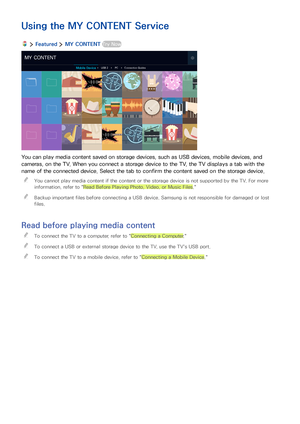 Page 5852
Using the MY CONTENT Service
  Featured  MY CONTENT Try Now
MY CONTENT
Mobile DeviceUSB 2PCConnection Guides
You can play media content saved on storage devices, such as USB devices, mobile devices, and 
cameras, on the TV. When you connect a storage device to the TV, the TV displays a tab with the 
name of the connected device. Select the tab to confirm the content saved on the storage device.
 "You cannot play media content if the content or the storage device is not supported by the TV. For...