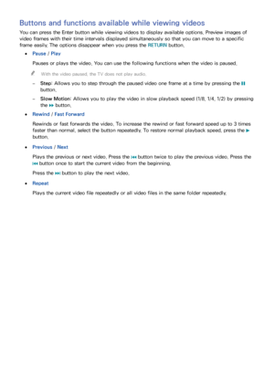 Page 615455
Buttons and functions available while viewing videos
You can press the Enter button while viewing videos to display available options. Preview images of 
video frames with their time intervals displayed simultaneously so that you can move to a specific 
frame easily. The options disappear when you press the RETURN button.
 ●Pause / Play
Pauses or plays the video. You can use the following functions when the video is paused.
 "With the video paused, the TV does not play audio.
 –Step: Allows you...