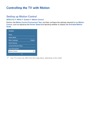 Page 923
Controlling the TV with Motion
Setting up Motion Control
MENU/123  MENU  System  Motion Control
Perform the Motion Control Environment Test, and then configure the settings required to run Motion 
Control, such as adjusting the Pointer Speed and deciding whether to display the Animated Motion 
Guide.
System  
Setup
Sports Mode
Menu Language English
Smart Security
Universal Remote Setup
Voice Recognition
Motion Control On
 "Your TV's menu may differ from the image above, depending on the model. 