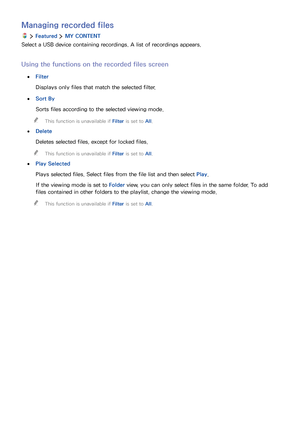 Page 857879
Managing recorded files
  Featured  MY CONTENT
Select a USB device containing recordings. A list of recordings appears.
Using the functions on the recorded files screen
 ●Filter
Displays only files that match the selected filter.
 ●Sort By
Sorts files according to the selected viewing mode.
 "This function is unavailable if Filter is set to All.
 ●Delete
Deletes selected files, except for locked files.
 "This function is unavailable if Filter is set to All.
 ●Play Selected
Plays selected...