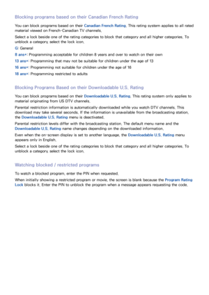 Page 938687
Blocking programs based on their Canadian French Rating
You can block programs based on their Canadian French Rating. This rating system applies to all rated 
material viewed on French-Canadian TV channels.
Select a lock beside one of the rating categories to block that category and all higher categories. To 
unblock a category, select the lock icon.
G: General
8 ans+: Programming acceptable for children 8 years and over to watch on their own
13 ans+: Programming that may not be suitable for...